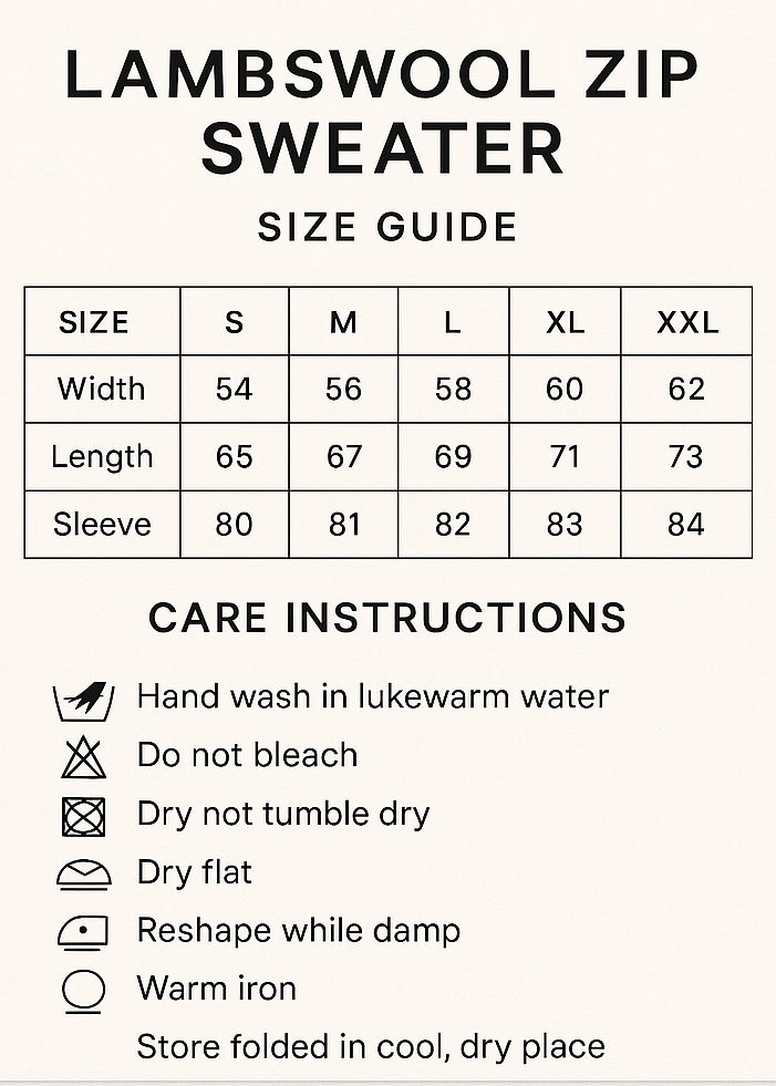 CREAT VERTICAL SIZE GUIDE CHART AND CROP 5X7. Lambswool Zip Sweater Size Guide
CMS S M L XL XXL
Width 54 56 58 60 62
Length 65 67 69 71 73
Sleeve 80 81 82 83 84
Care Instructions
Hand wash in lukewarm water, do not bleach, do not tumble dry, dry flat, reshape while damp, warm iron, store Folded in cool, dry place