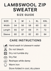 CREAT VERTICAL SIZE GUIDE CHART AND CROP 5X7. Lambswool Zip Sweater Size Guide
CMS S M L XL XXL
Width 54 56 58 60 62
Length 65 67 69 71 73
Sleeve 80 81 82 83 84
Care Instructions
Hand wash in lukewarm water, do not bleach, do not tumble dry, dry flat, reshape while damp, warm iron, store Folded in cool, dry place
