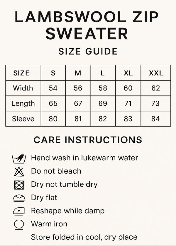 CREAT VERTICAL SIZE GUIDE CHART AND CROP 5X7. Lambswool Zip Sweater Size Guide
CMS S M L XL XXL
Width 54 56 58 60 62
Length 65 67 69 71 73
Sleeve 80 81 82 83 84
Care Instructions
Hand wash in lukewarm water, do not bleach, do not tumble dry, dry flat, reshape while damp, warm iron, store Folded in cool, dry place