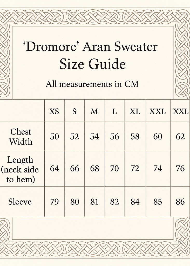 create A size GUIDE CHAT VERTCLA SIXZE 5X7. 'Dromore' Aran Sweater
IN CM XS S M L XL XXL XXXL
Chest Width 50 52 54 56 58 60 62
Length (neck side to hem) 64 66 68 70 72 74 76
Sleeve 79 80 81 82 84 85 86