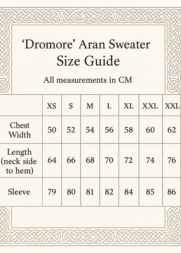 create A size GUIDE CHAT VERTCLA SIXZE 5X7. 'Dromore' Aran Sweater
IN CM XS S M L XL XXL XXXL
Chest Width 50 52 54 56 58 60 62
Length (neck side to hem) 64 66 68 70 72 74 76
Sleeve 79 80 81 82 84 85 86