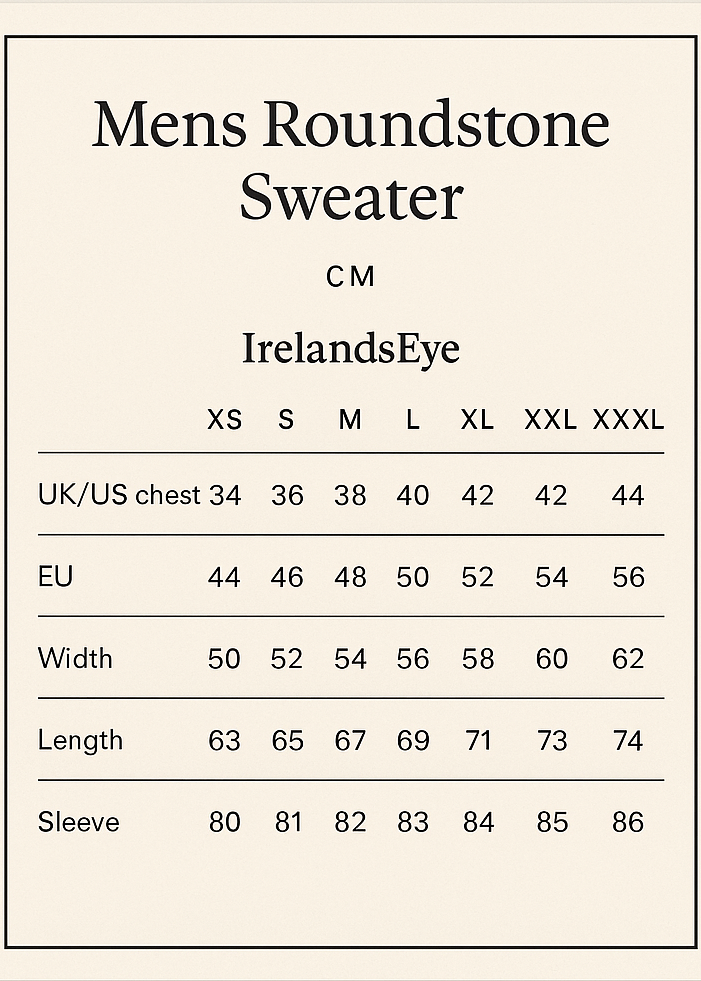 cREATE SIZE VERTICAL GUIDE CROP 5X7.
Mens Roundstone Sweater
CM
IrelandsEye XS S M L XL XXL XXXL
UK /US chest 34 36 38 40 42 44 46
EU 44 46 48 50 52 54 56
Width 50 52 54 56 58 60 62
Length 63 65 67 69 71 73 74
Sleeve 80 81 82 83 84 85 86