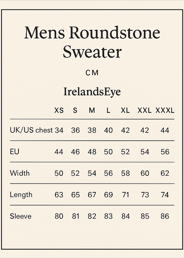 cREATE SIZE VERTICAL GUIDE CROP 5X7.
Mens Roundstone Sweater
CM
IrelandsEye XS S M L XL XXL XXXL
UK /US chest 34 36 38 40 42 44 46
EU 44 46 48 50 52 54 56
Width 50 52 54 56 58 60 62
Length 63 65 67 69 71 73 74
Sleeve 80 81 82 83 84 85 86