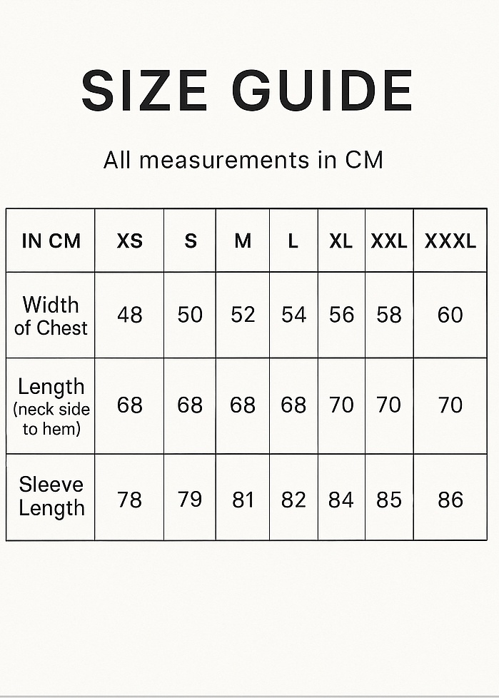 Create Vertical Size Guide and crop 5x7.IN CM XS S M L XL XXL XXXL
Width of Chest 48 50 52 54 56 58 60
Length (neck side to hem) 68 68 68 68 70 70 70
Sleeve Length 78 79 81 82 84 85 86