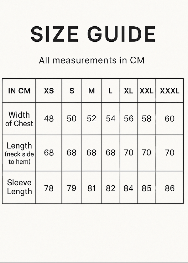 Create Vertical Size Guide and crop 5x7.IN CM XS S M L XL XXL XXXL
Width of Chest 48 50 52 54 56 58 60
Length (neck side to hem) 68 68 68 68 70 70 70
Sleeve Length 78 79 81 82 84 85 86