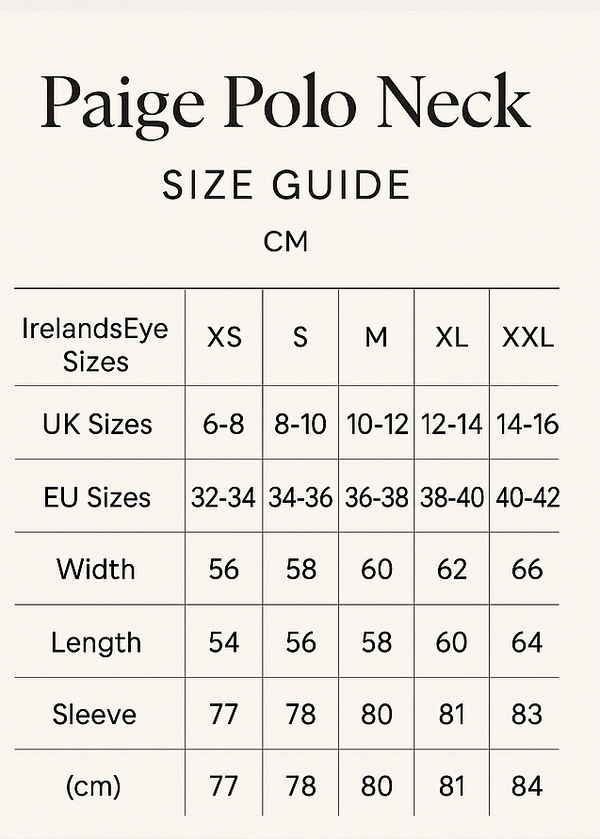create vertical size guide. Paige Polo Neck Size Guide
Paige Polo Neck
CM
IrelandsEye	XS	S	M	L	XL	XXL
UK	6-8	8-10	10-12	12-14	14-16	16-18
EU	32-34	34-36	36-38	38-40	40-42	42-44
Width	56	58	60	62	64	66
Length	54	56	58	60	62	64
Sleeve	77	78	80	81	83	84