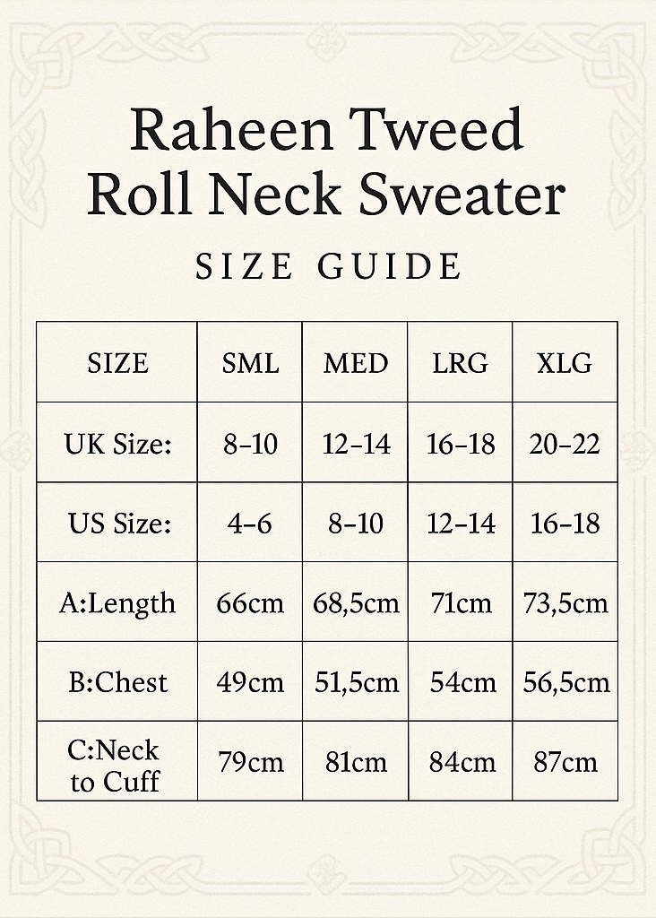 Make Size Guide and Crop Vertical 5x7
Raheen Tweed Roll Neck Sweater
SIZE SML MED LRG XLG
UK Size: 8-10 12-14 16-18 20-22
US Size: 4-6 8-10 12-14 16-18
A:Length 66cm 68.5cm 71cm 73.5cm
B:Chest 49cm 51.5cm 54cm 56.5cm
C:Neck to Cuff 79cm 81cm 84 cm 87cm
