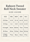 Make Size Guide and Crop Vertical 5x7
Raheen Tweed Roll Neck Sweater
SIZE SML MED LRG XLG
UK Size: 8-10 12-14 16-18 20-22
US Size: 4-6 8-10 12-14 16-18
A:Length 66cm 68.5cm 71cm 73.5cm
B:Chest 49cm 51.5cm 54cm 56.5cm
C:Neck to Cuff 79cm 81cm 84 cm 87cm
