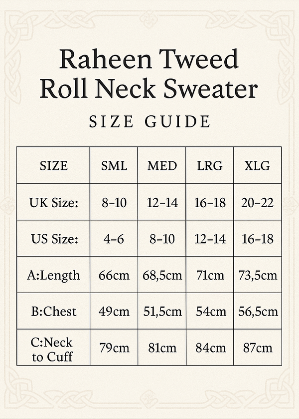 Make Size Guide and Crop Vertical 5x7 
Raheen Tweed Roll Neck Sweater
SIZE	SML	MED	LRG	XLG
UK Size:	8-10	12-14	16-18	20-22
US Size:	4-6	8-10	12-14	16-18
A:Length	66cm	68.5cm	71cm	73.5cm
B:Chest	49cm	51.5cm	54cm	56.5cm
C:Neck to Cuff	79cm	81cm	84 cm	87cm
